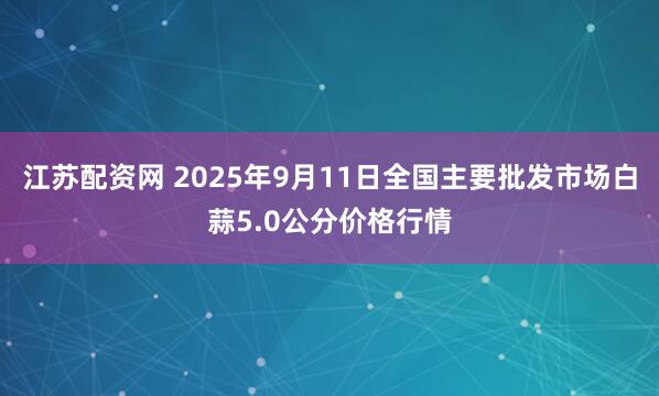 江苏配资网 2025年9月11日全国主要批发市场白蒜5.0公分价格行情
