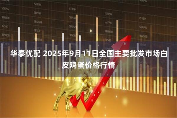华泰优配 2025年9月11日全国主要批发市场白皮鸡蛋价格行情