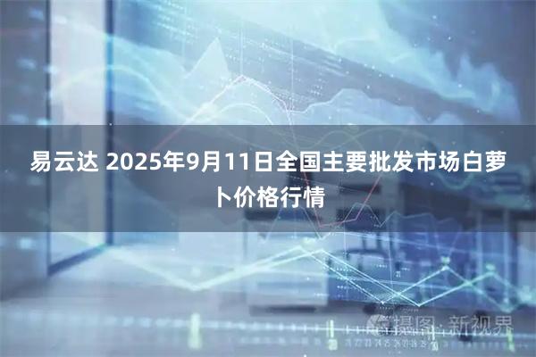 易云达 2025年9月11日全国主要批发市场白萝卜价格行情