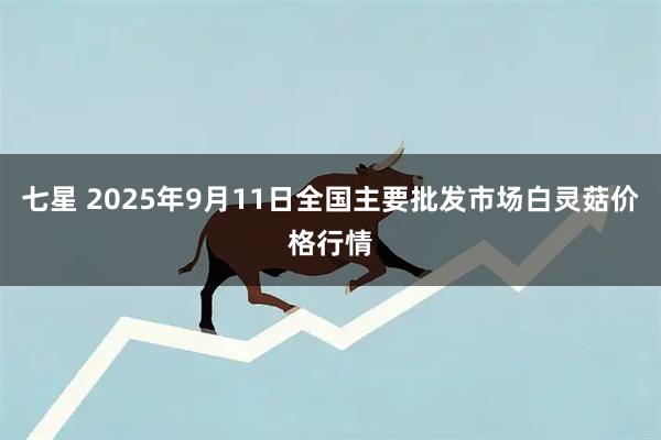 七星 2025年9月11日全国主要批发市场白灵菇价格行情