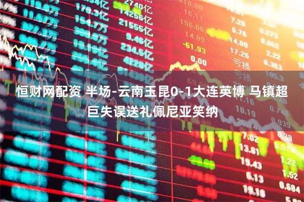 恒财网配资 半场-云南玉昆0-1大连英博 马镇超巨失误送礼佩尼亚笑纳