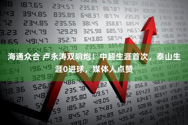 海通众合 卢永涛双响炮！中超生涯首次，泰山生涯0进球，媒体人点赞