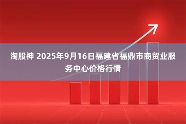 淘股神 2025年9月16日福建省福鼎市商贸业服务中心价格行情