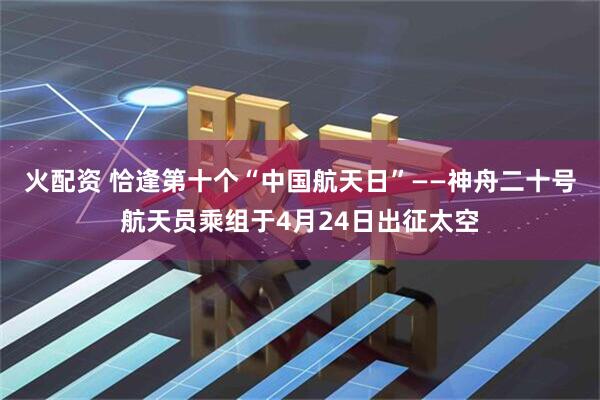 火配资 恰逢第十个“中国航天日”——神舟二十号航天员乘组于4月24日出征太空