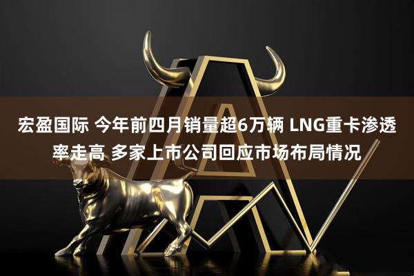 宏盈国际 今年前四月销量超6万辆 LNG重卡渗透率走高 多家上市公司回应市场布局情况