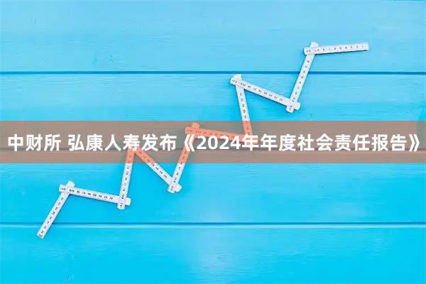 中财所 弘康人寿发布《2024年年度社会责任报告》