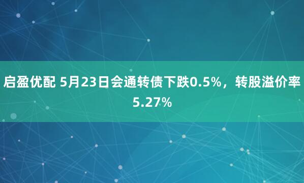 启盈优配 5月23日会通转债下跌0.5%，转股溢价率5.27%