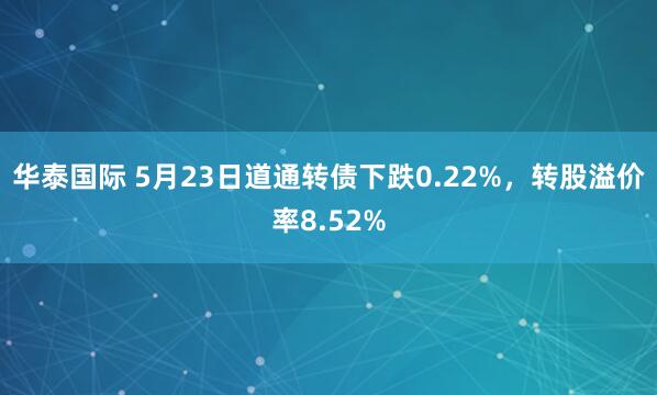 华泰国际 5月23日道通转债下跌0.22%，转股溢价率8.52%