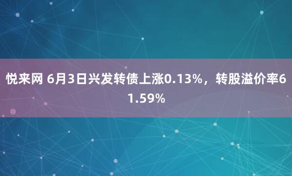 悦来网 6月3日兴发转债上涨0.13%，转股溢价率61.59%
