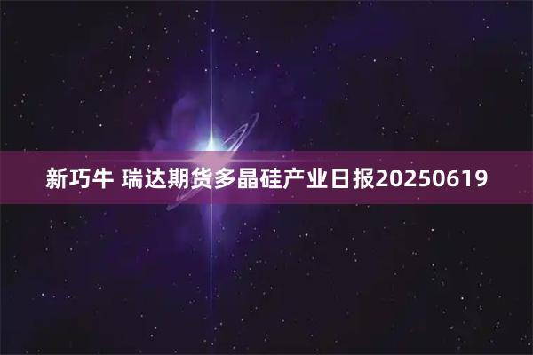 新巧牛 瑞达期货多晶硅产业日报20250619