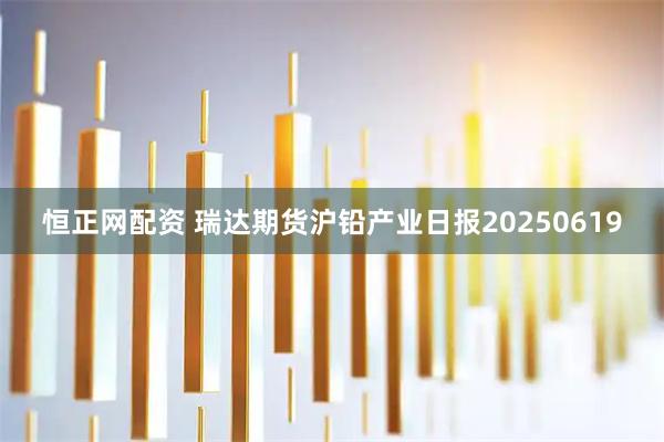 恒正网配资 瑞达期货沪铅产业日报20250619