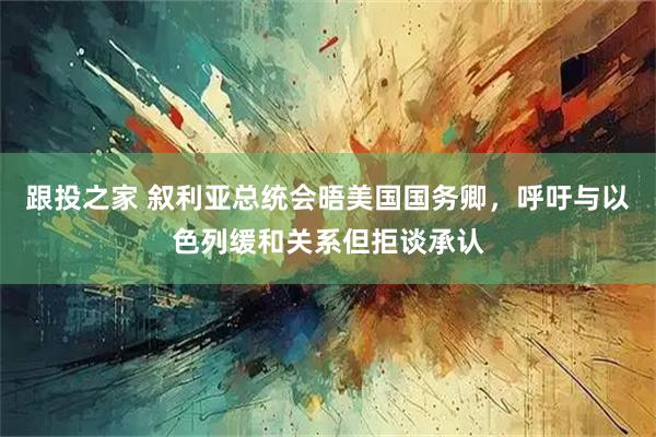 跟投之家 叙利亚总统会晤美国国务卿，呼吁与以色列缓和关系但拒谈承认
