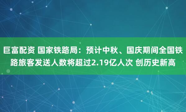 巨富配资 国家铁路局：预计中秋、国庆期间全国铁路旅客发送人数将超过2.19亿人次 创历史新高