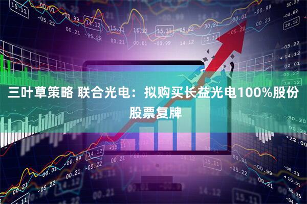 三叶草策略 联合光电：拟购买长益光电100%股份 股票复牌