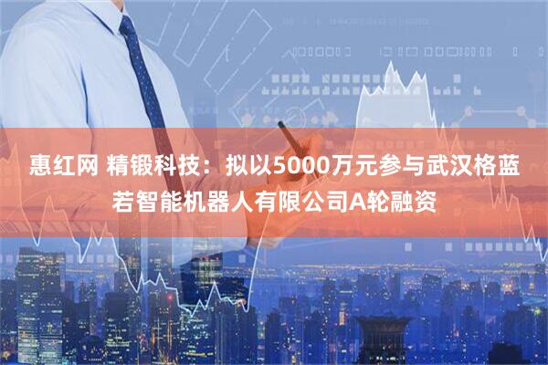惠红网 精锻科技：拟以5000万元参与武汉格蓝若智能机器人有限公司A轮融资