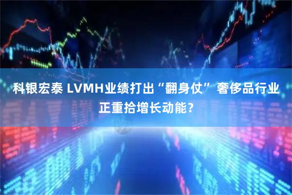 科银宏泰 LVMH业绩打出“翻身仗” 奢侈品行业正重拾增长动能？