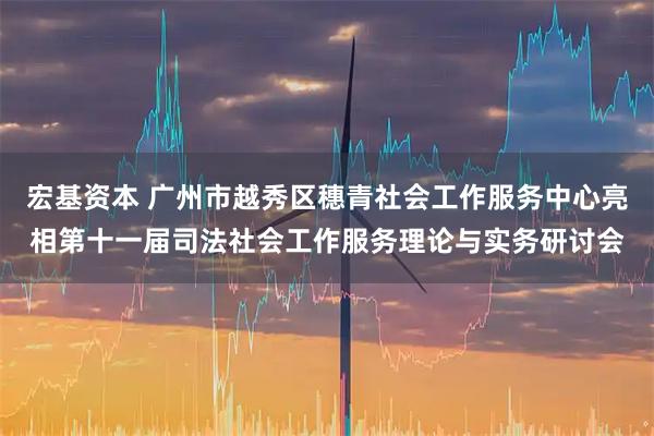 宏基资本 广州市越秀区穗青社会工作服务中心亮相第十一届司法社会工作服务理论与实务研讨会