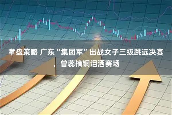 掌盘策略 广东“集团军”出战女子三级跳远决赛，曾蕊摘铜泪洒赛场