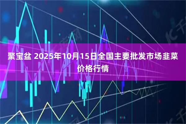 聚宝盆 2025年10月15日全国主要批发市场韭菜价格行情