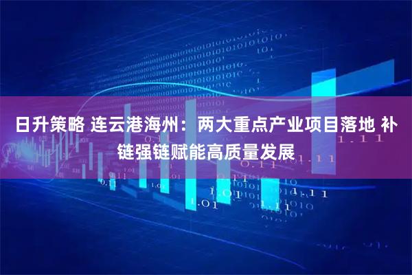日升策略 连云港海州：两大重点产业项目落地 补链强链赋能高质量发展