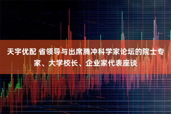 天宇优配 省领导与出席腾冲科学家论坛的院士专家、大学校长、企业家代表座谈