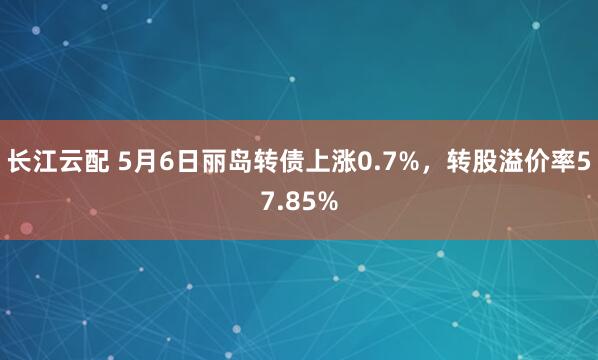 长江云配 5月6日丽岛转债上涨0.7%，转股溢价率57.85%
