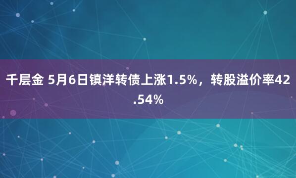 千层金 5月6日镇洋转债上涨1.5%，转股溢价率42.54%