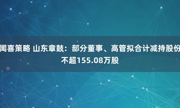 闻喜策略 山东章鼓：部分董事、高管拟合计减持股份不超155.08万股