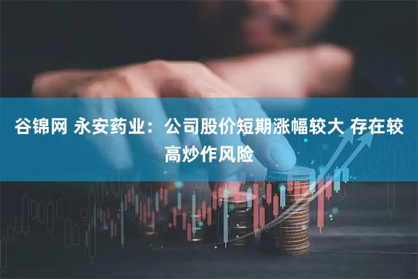 谷锦网 永安药业：公司股价短期涨幅较大 存在较高炒作风险