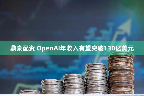 鼎豪配资 OpenAI年收入有望突破130亿美元