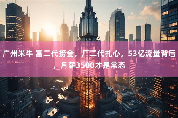 广州米牛 富二代捞金，厂二代扎心，53亿流量背后，月薪3500才是常态