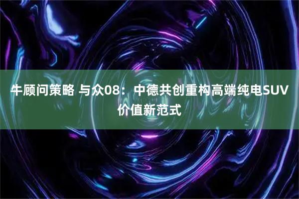 牛顾问策略 与众08：中德共创重构高端纯电SUV价值新范式
