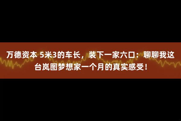 万德资本 5米3的车长，装下一家六口：聊聊我这台岚图梦想家一个月的真实感受！