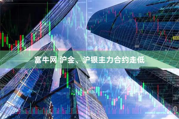 富牛网 沪金、沪银主力合约走低