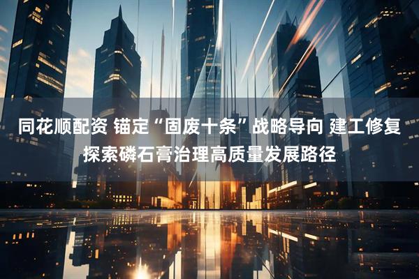 同花顺配资 锚定“固废十条”战略导向 建工修复探索磷石膏治理高质量发展路径