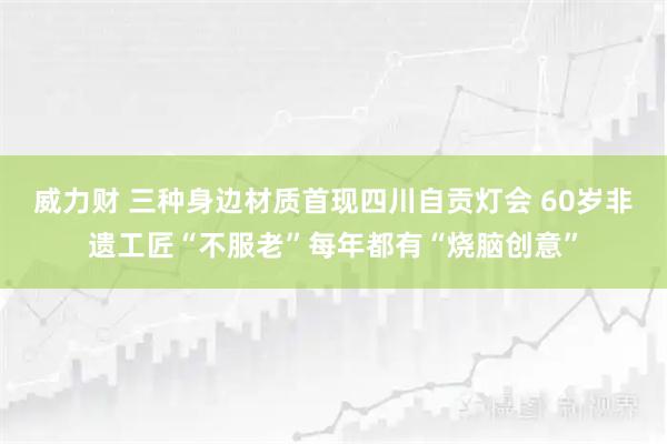 威力财 三种身边材质首现四川自贡灯会 60岁非遗工匠“不服老”每年都有“烧脑创意”