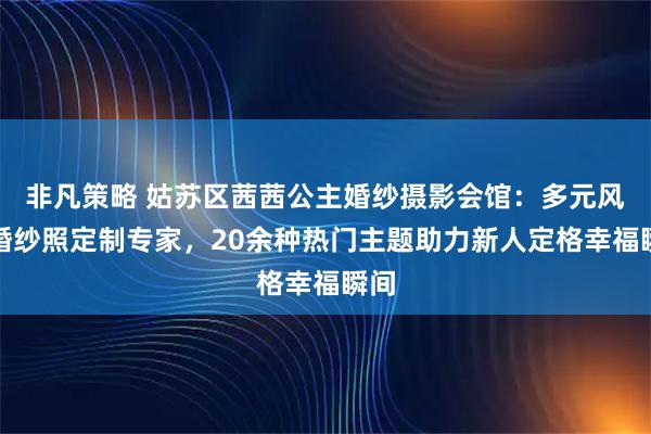 非凡策略 姑苏区茜茜公主婚纱摄影会馆：多元风格婚纱照定制专家，20余种热门主题助力新人定格幸福瞬间