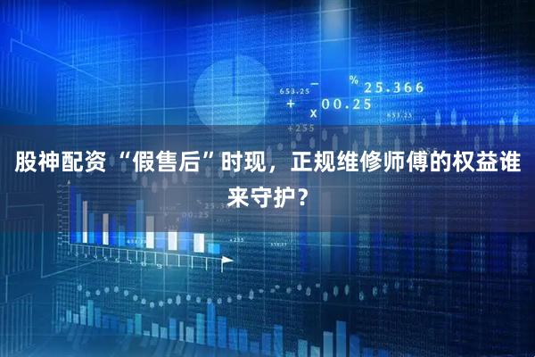 股神配资 “假售后”时现，正规维修师傅的权益谁来守护？