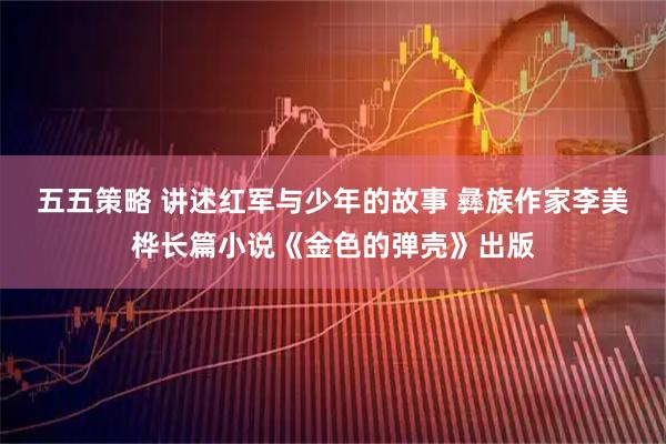 五五策略 讲述红军与少年的故事 彝族作家李美桦长篇小说《金色的弹壳》出版