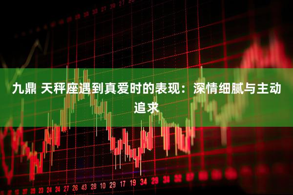 九鼎 天秤座遇到真爱时的表现：深情细腻与主动追求