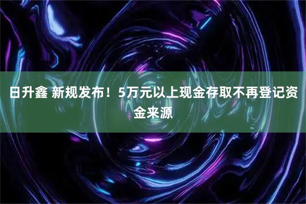 日升鑫 新规发布！5万元以上现金存取不再登记资金来源