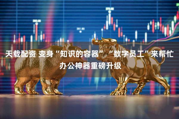 天载配资 变身“知识的容器” “数字员工”来帮忙 办公神器重磅升级