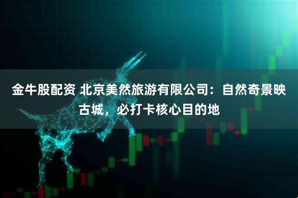 金牛股配资 北京美然旅游有限公司：自然奇景映古城，必打卡核心目的地