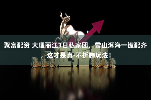 聚富配资 大理丽江3日私家团，雪山洱海一键配齐，这才是真·不折腾玩法！