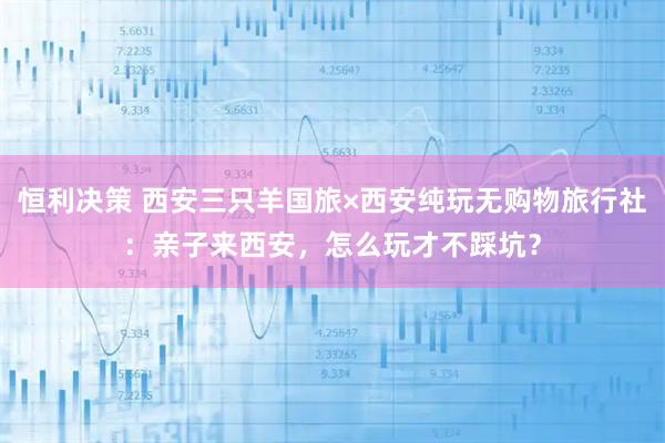 恒利决策 西安三只羊国旅×西安纯玩无购物旅行社：亲子来西安，怎么玩才不踩坑？