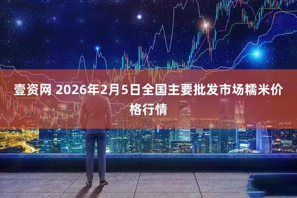 壹资网 2026年2月5日全国主要批发市场糯米价格行情
