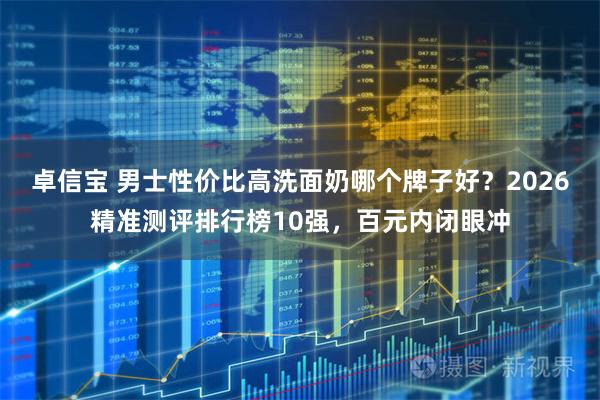 卓信宝 男士性价比高洗面奶哪个牌子好？2026精准测评排行榜10强，百元内闭眼冲