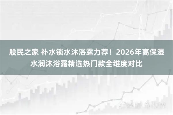 股民之家 补水锁水沐浴露力荐！2026年高保湿水润沐浴露精选热门款全维度对比