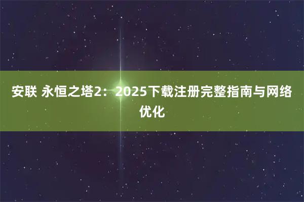 安联 永恒之塔2：2025下载注册完整指南与网络优化