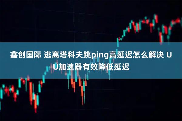 鑫创国际 逃离塔科夫跳ping高延迟怎么解决 UU加速器有效降低延迟